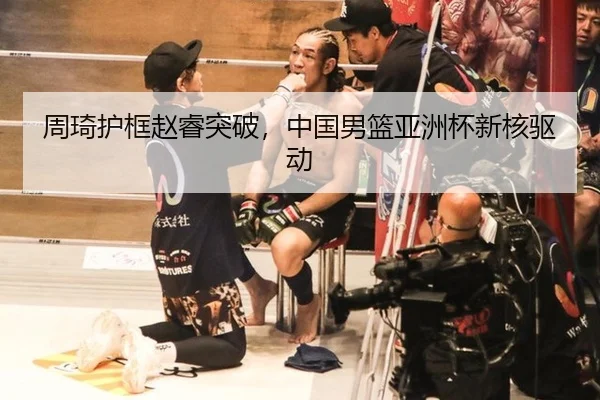 周琦护框赵睿突破，中国男篮亚洲杯新核驱动
